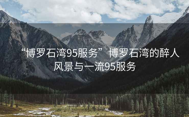 “博羅石灣95服務(wù)”博羅石灣的醉人風景與一流95服務(wù)