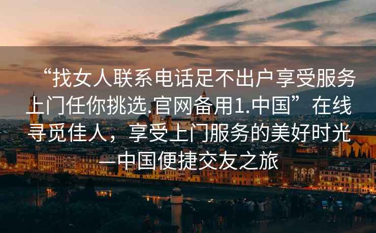 “找女人聯(lián)系電話足不出戶享受服務(wù)上門任你挑選.官網(wǎng)備用1.中國”在線尋覓佳人，享受上門服務(wù)的美好時(shí)光—中國便捷交友之旅