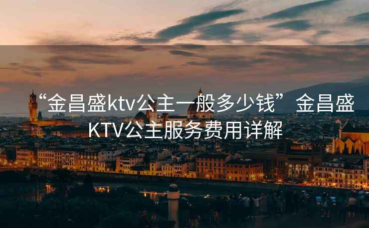 “金昌盛ktv公主一般多少錢”金昌盛KTV公主服務(wù)費用詳解