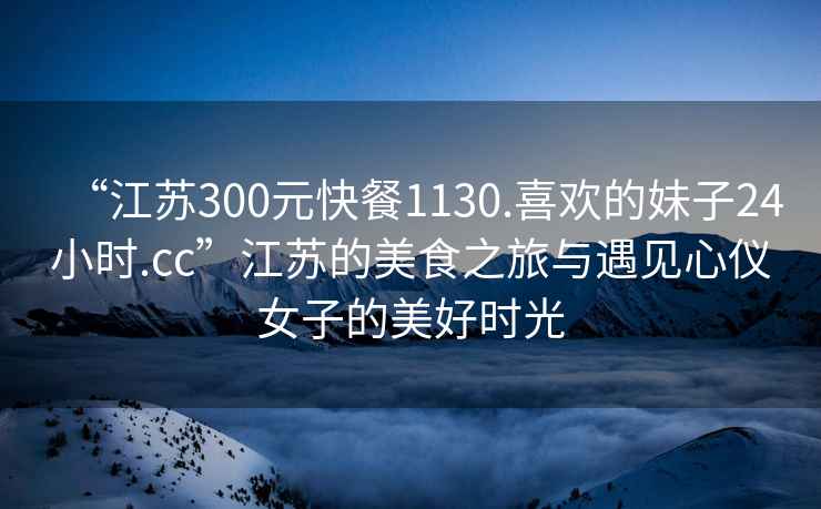 “江蘇300元快餐1130.喜歡的妹子24小時.cc”江蘇的美食之旅與遇見心儀女子的美好時光