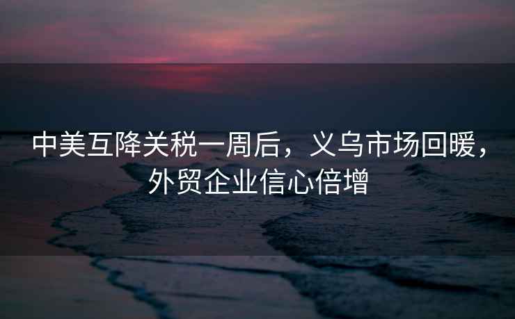 中美互降關(guān)稅一周后，義烏市場回暖，外貿(mào)企業(yè)信心倍增