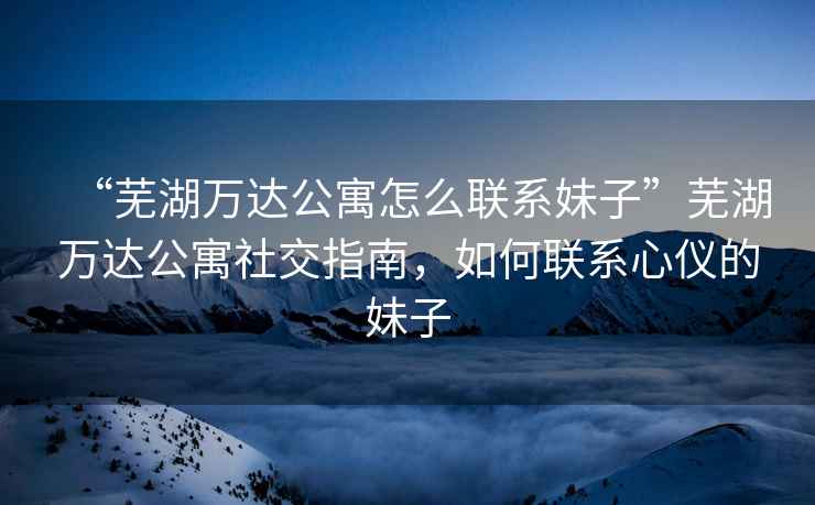 “蕪湖萬達公寓怎么聯(lián)系妹子”蕪湖萬達公寓社交指南，如何聯(lián)系心儀的妹子