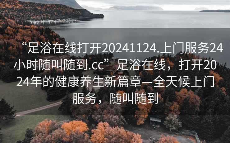 “足浴在線打開(kāi)20241124.上門服務(wù)24小時(shí)隨叫隨到.cc”足浴在線，打開(kāi)2024年的健康養(yǎng)生新篇章—全天候上門服務(wù)，隨叫隨到