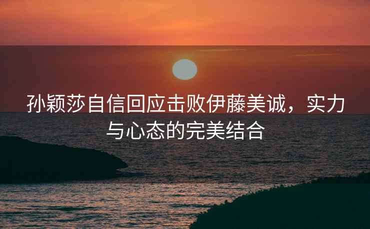 孫穎莎自信回應(yīng)擊敗伊藤美誠，實力與心態(tài)的完美結(jié)合