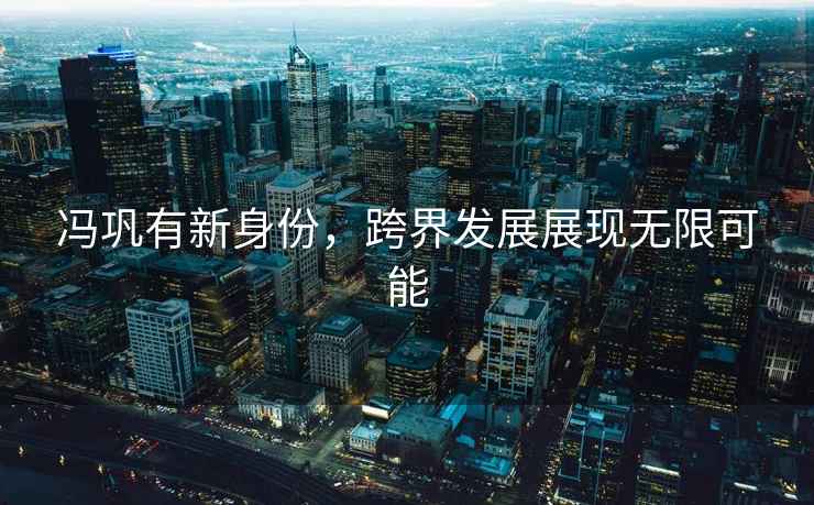馮鞏有新身份，跨界發(fā)展展現(xiàn)無限可能