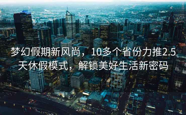夢幻假期新風(fēng)尚，10多個省份力推2.5天休假模式，解鎖美好生活新密碼