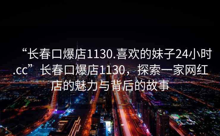 “長春口爆店1130.喜歡的妹子24小時.cc”長春口爆店1130，探索一家網(wǎng)紅店的魅力與背后的故事