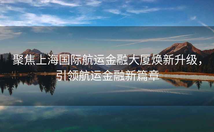 聚焦上海國際航運(yùn)金融大廈煥新升級(jí)，引領(lǐng)航運(yùn)金融新篇章