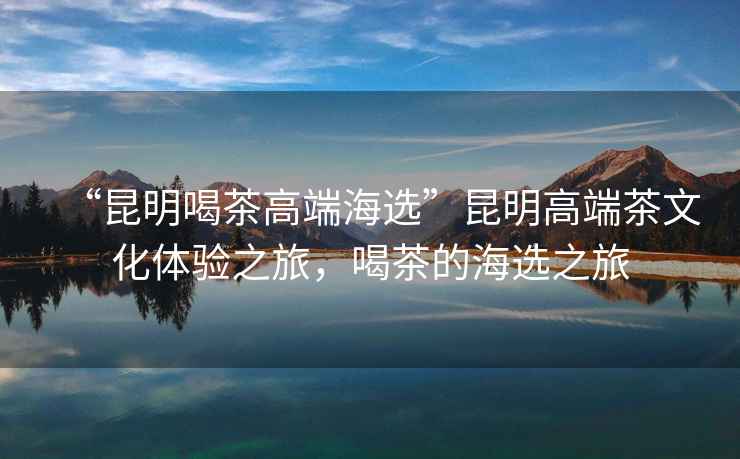 “昆明喝茶高端海選”昆明高端茶文化體驗(yàn)之旅，喝茶的海選之旅