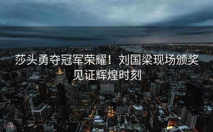 莎頭勇奪冠軍榮耀！劉國梁現場頒獎見證輝煌時刻