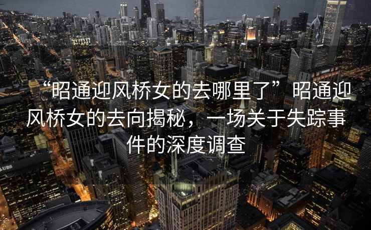 “昭通迎風(fēng)橋女的去哪里了”昭通迎風(fēng)橋女的去向揭秘，一場(chǎng)關(guān)于失蹤事件的深度調(diào)查