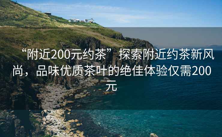 “附近200元約茶”探索附近約茶新風(fēng)尚，品味優(yōu)質(zhì)茶葉的絕佳體驗(yàn)僅需200元