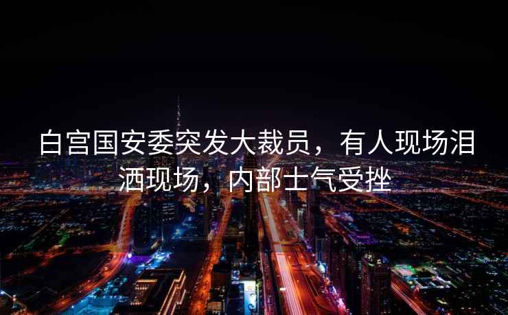 白宮國(guó)安委突發(fā)大裁員，有人現(xiàn)場(chǎng)淚灑現(xiàn)場(chǎng)，內(nèi)部士氣受挫