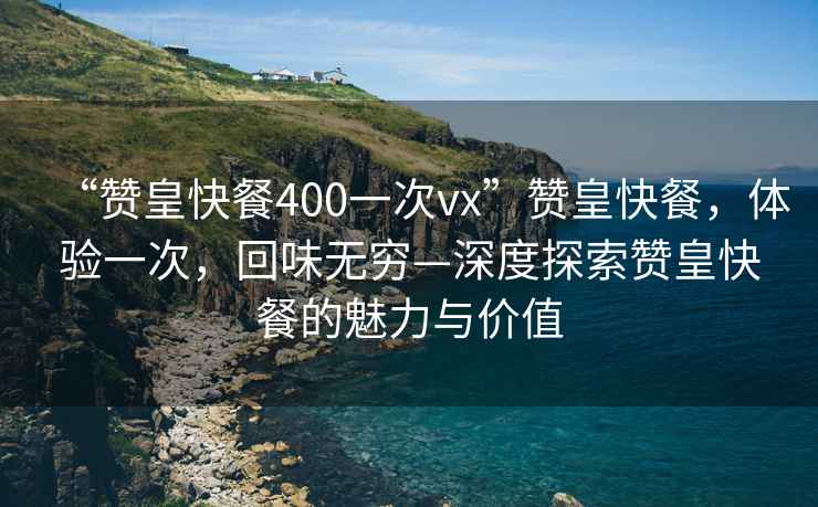 “贊皇快餐400一次vx”贊皇快餐，體驗(yàn)一次，回味無窮—深度探索贊皇快餐的魅力與價(jià)值