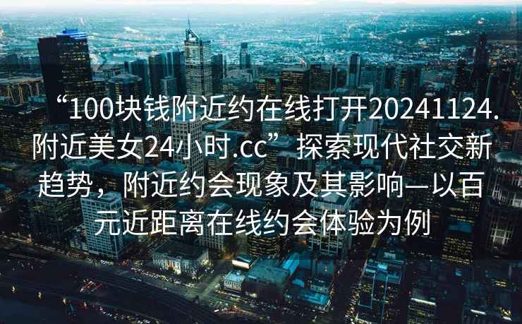 “100塊錢附近約在線打開20241124.附近美女24小時.cc”探索現(xiàn)代社交新趨勢，附近約會現(xiàn)象及其影響—以百元近距離在線約會體驗為例