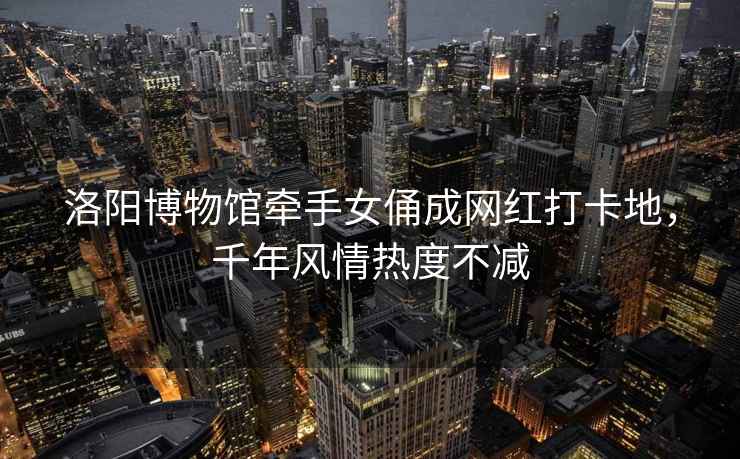洛陽博物館牽手女俑成網(wǎng)紅打卡地，千年風(fēng)情熱度不減