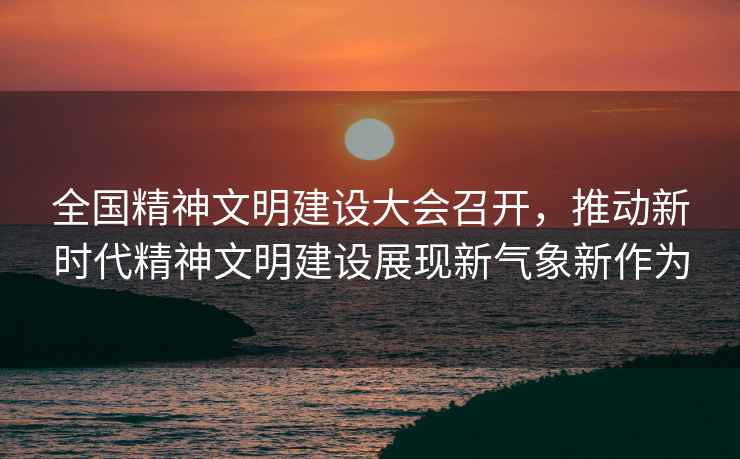 全國(guó)精神文明建設(shè)大會(huì)召開(kāi)，推動(dòng)新時(shí)代精神文明建設(shè)展現(xiàn)新氣象新作為