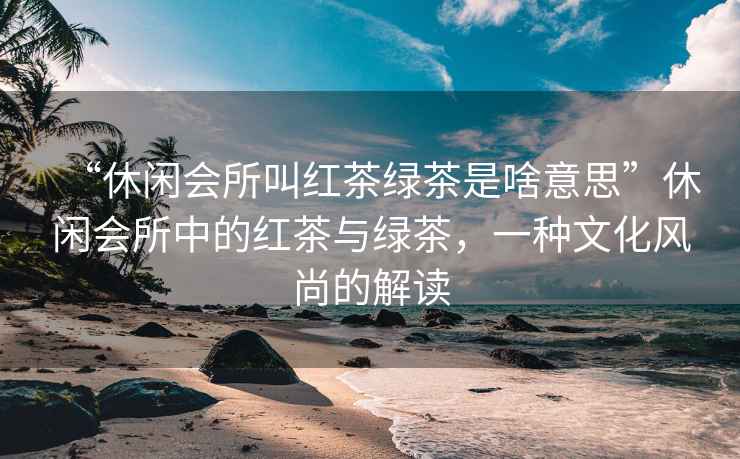 “休閑會(huì)所叫紅茶綠茶是啥意思”休閑會(huì)所中的紅茶與綠茶，一種文化風(fēng)尚的解讀