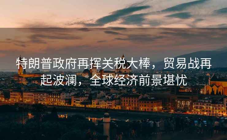 特朗普政府再揮關稅大棒，貿(mào)易戰(zhàn)再起波瀾，全球經(jīng)濟前景堪憂
