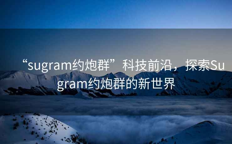 “sugram約炮群”科技前沿，探索Sugram約炮群的新世界