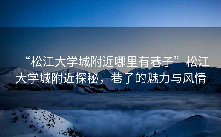 “松江大學城附近哪里有巷子”松江大學城附近探秘，巷子的魅力與風情