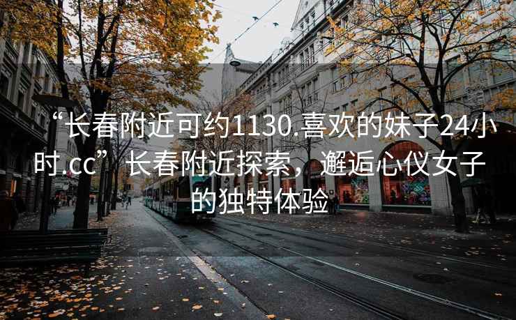 “長春附近可約1130.喜歡的妹子24小時.cc”長春附近探索，邂逅心儀女子的獨特體驗