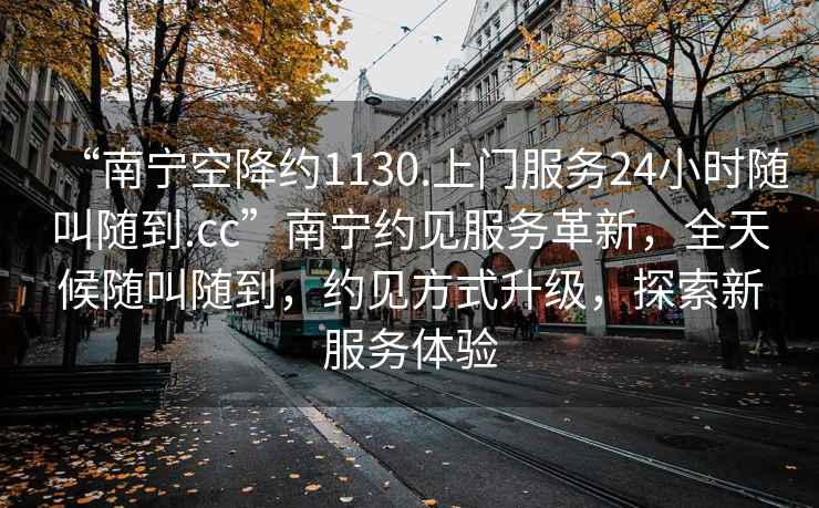 “南寧空降約1130.上門服務(wù)24小時(shí)隨叫隨到.cc”南寧約見服務(wù)革新，全天候隨叫隨到，約見方式升級，探索新服務(wù)體驗(yàn)