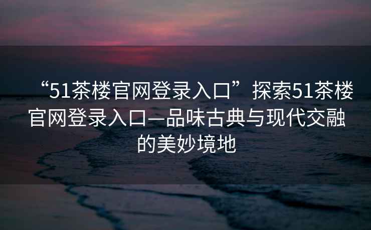 “51茶樓官網(wǎng)登錄入口”探索51茶樓官網(wǎng)登錄入口—品味古典與現(xiàn)代交融的美妙境地