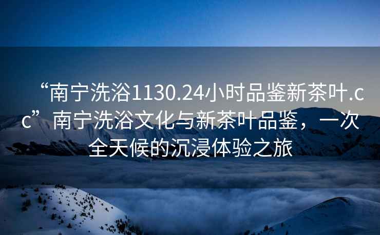 “南寧洗浴1130.24小時品鑒新茶葉.cc”南寧洗浴文化與新茶葉品鑒，一次全天候的沉浸體驗之旅