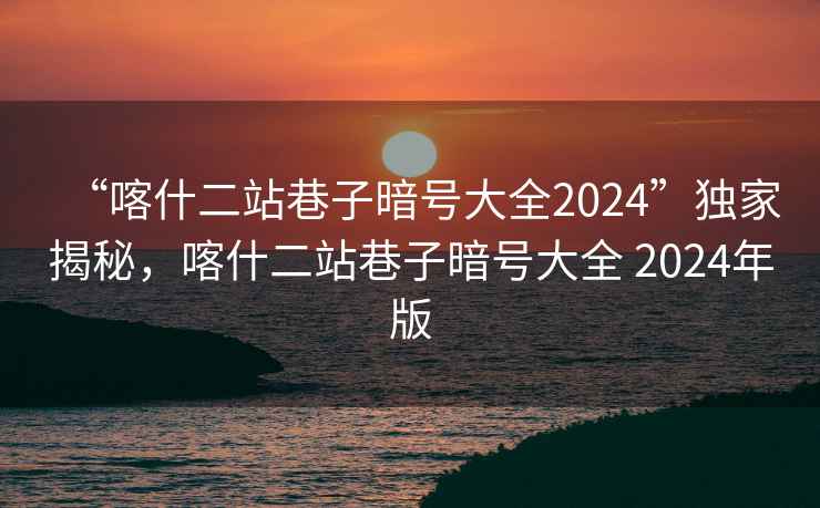 “喀什二站巷子暗號(hào)大全2024”獨(dú)家揭秘，喀什二站巷子暗號(hào)大全 2024年版