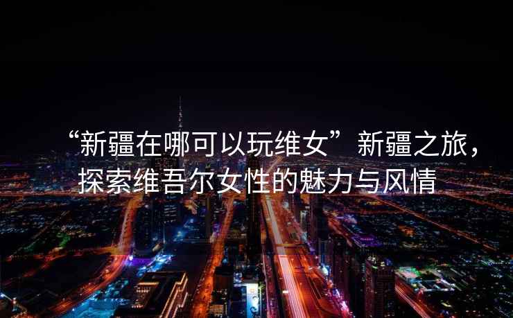 “新疆在哪可以玩維女”新疆之旅，探索維吾爾女性的魅力與風(fēng)情