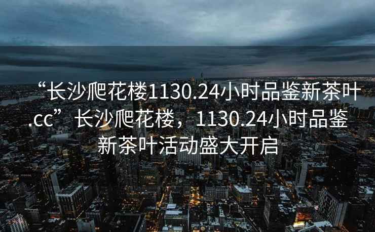 “長沙爬花樓1130.24小時(shí)品鑒新茶葉.cc”長沙爬花樓，1130.24小時(shí)品鑒新茶葉活動盛大開啟
