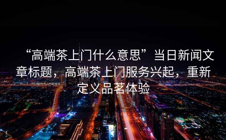 “高端茶上門什么意思”當日新聞文章標題，高端茶上門服務興起，重新定義品茗體驗