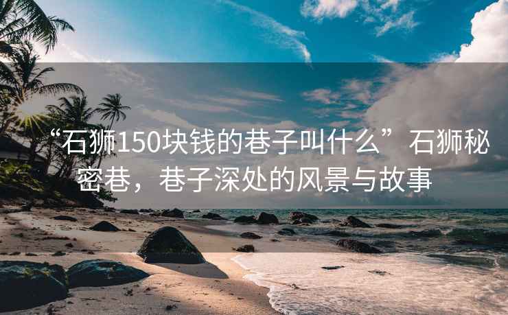 “石獅150塊錢的巷子叫什么”石獅秘密巷，巷子深處的風(fēng)景與故事