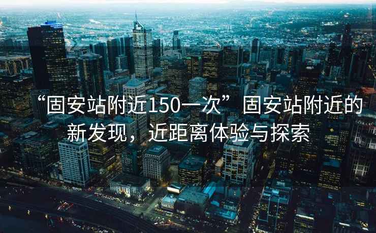 “固安站附近150一次”固安站附近的新發(fā)現(xiàn)，近距離體驗與探索