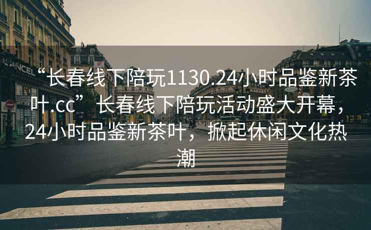 “長(zhǎng)春線下陪玩1130.24小時(shí)品鑒新茶葉.cc”長(zhǎng)春線下陪玩活動(dòng)盛大開(kāi)幕，24小時(shí)品鑒新茶葉，掀起休閑文化熱潮