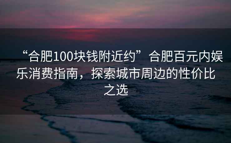 “合肥100塊錢附近約”合肥百元內(nèi)娛樂消費(fèi)指南，探索城市周邊的性價比之選