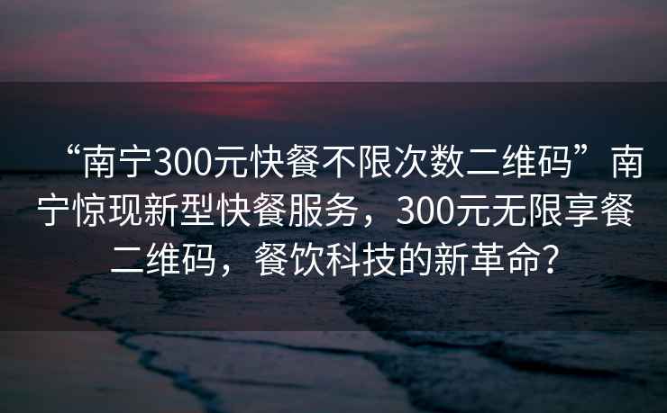 “南寧300元快餐不限次數(shù)二維碼”南寧驚現(xiàn)新型快餐服務(wù)，300元無(wú)限享餐二維碼，餐飲科技的新革命？