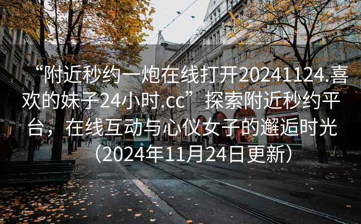 “附近秒約一炮在線打開20241124.喜歡的妹子24小時.cc”探索附近秒約平臺，在線互動與心儀女子的邂逅時光（2024年11月24日更新）