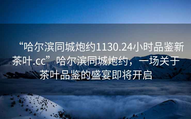 “哈爾濱同城炮約1130.24小時品鑒新茶葉.cc”哈爾濱同城炮約，一場關于茶葉品鑒的盛宴即將開啟