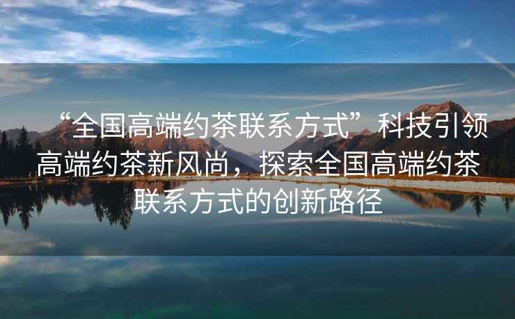 “全國(guó)高端約茶聯(lián)系方式”科技引領(lǐng)高端約茶新風(fēng)尚，探索全國(guó)高端約茶聯(lián)系方式的創(chuàng)新路徑