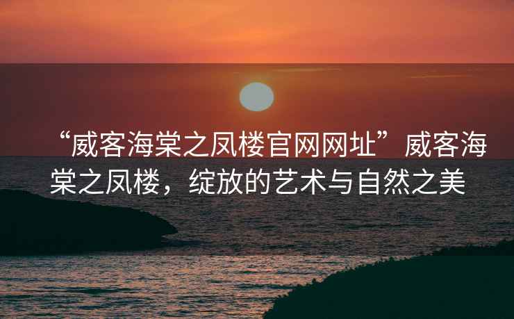 “威客海棠之鳳樓官網(wǎng)網(wǎng)址”威客海棠之鳳樓，綻放的藝術(shù)與自然之美