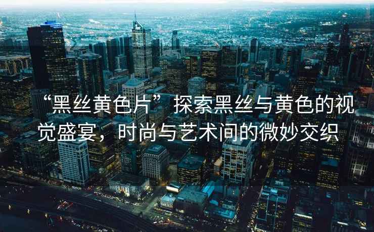 “黑絲黃色片”探索黑絲與黃色的視覺盛宴，時尚與藝術(shù)間的微妙交織