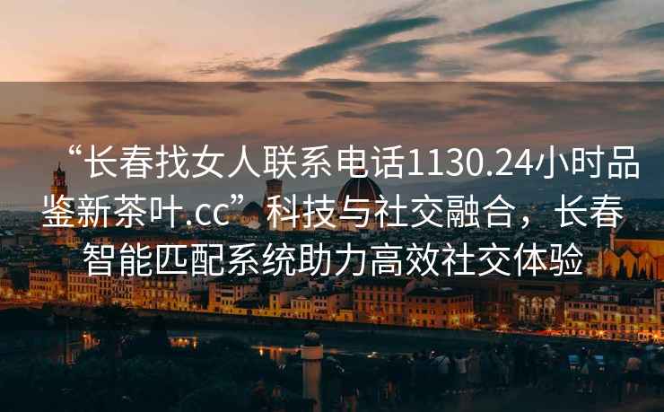 “長春找女人聯(lián)系電話1130.24小時(shí)品鑒新茶葉.cc”科技與社交融合，長春智能匹配系統(tǒng)助力高效社交體驗(yàn)