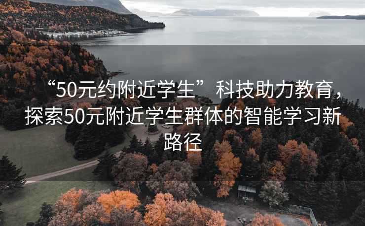 “50元約附近學(xué)生”科技助力教育，探索50元附近學(xué)生群體的智能學(xué)習新路徑