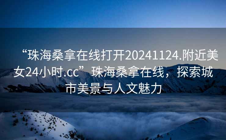 “珠海桑拿在線打開20241124.附近美女24小時.cc”珠海桑拿在線，探索城市美景與人文魅力