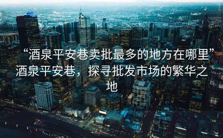 “酒泉平安巷賣批最多的地方在哪里”酒泉平安巷，探尋批發(fā)市場的繁華之地