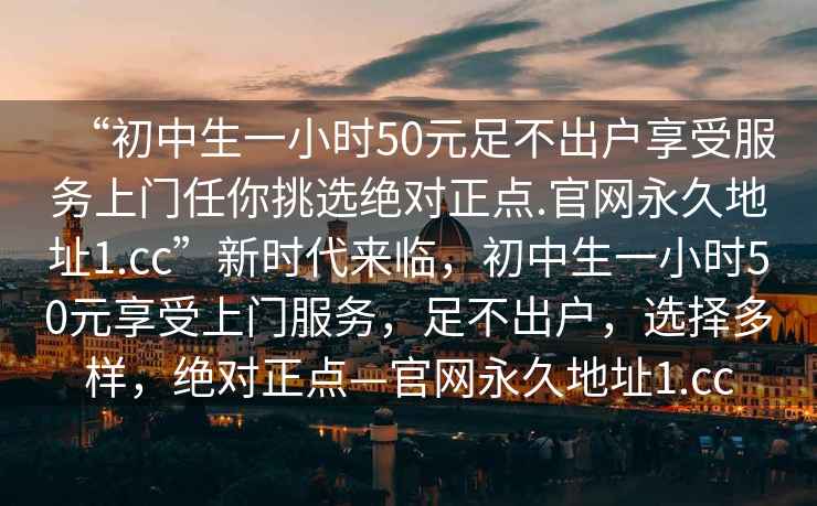 “初中生一小時50元足不出戶享受服務上門任你挑選絕對正點.官網(wǎng)永久地址1.cc”新時代來臨，初中生一小時50元享受上門服務，足不出戶，選擇多樣，絕對正點—官網(wǎng)永久地址1.cc
