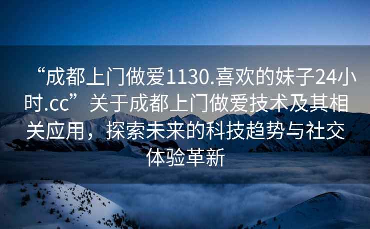 “成都上門做愛1130.喜歡的妹子24小時(shí).cc”關(guān)于成都上門做愛技術(shù)及其相關(guān)應(yīng)用，探索未來的科技趨勢(shì)與社交體驗(yàn)革新