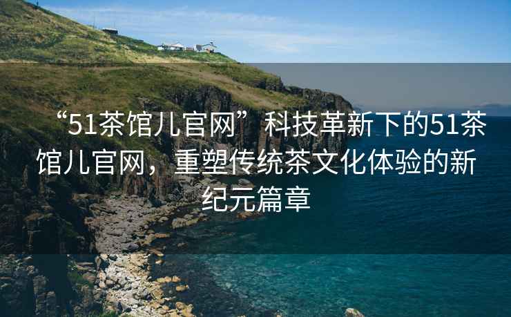 “51茶館兒官網(wǎng)”科技革新下的51茶館兒官網(wǎng)，重塑傳統(tǒng)茶文化體驗(yàn)的新紀(jì)元篇章